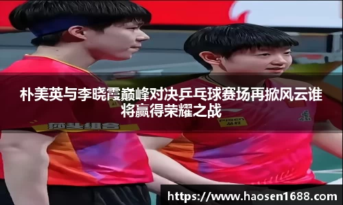 朴美英与李晓霞巅峰对决乒乓球赛场再掀风云谁将赢得荣耀之战